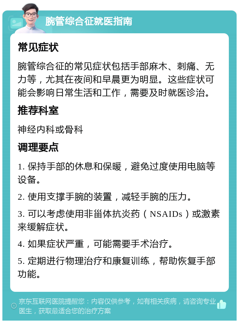 腕管综合征就医指南 常见症状 腕管综合征的常见症状包括手部麻木、刺痛、无力等，尤其在夜间和早晨更为明显。这些症状可能会影响日常生活和工作，需要及时就医诊治。 推荐科室 神经内科或骨科 调理要点 1. 保持手部的休息和保暖，避免过度使用电脑等设备。 2. 使用支撑手腕的装置，减轻手腕的压力。 3. 可以考虑使用非甾体抗炎药（NSAIDs）或激素来缓解症状。 4. 如果症状严重，可能需要手术治疗。 5. 定期进行物理治疗和康复训练，帮助恢复手部功能。