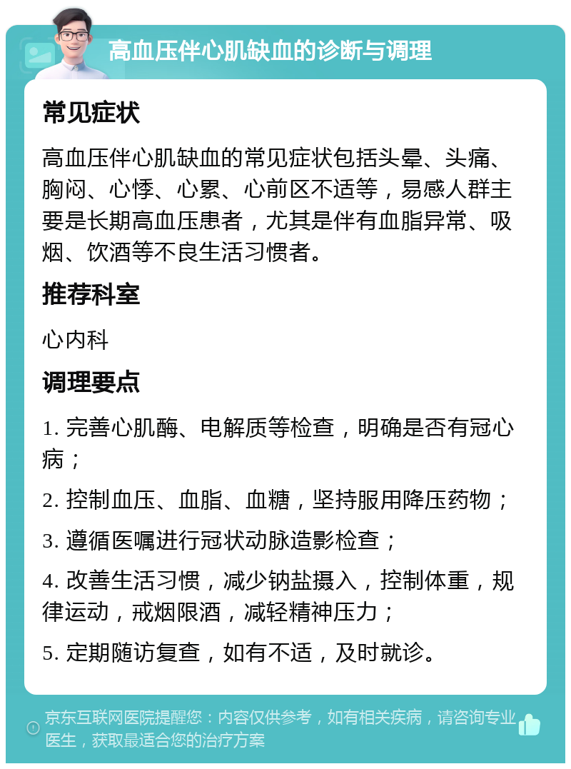 高血压伴心肌缺血的诊断与调理 常见症状 高血压伴心肌缺血的常见症状包括头晕、头痛、胸闷、心悸、心累、心前区不适等，易感人群主要是长期高血压患者，尤其是伴有血脂异常、吸烟、饮酒等不良生活习惯者。 推荐科室 心内科 调理要点 1. 完善心肌酶、电解质等检查，明确是否有冠心病； 2. 控制血压、血脂、血糖，坚持服用降压药物； 3. 遵循医嘱进行冠状动脉造影检查； 4. 改善生活习惯，减少钠盐摄入，控制体重，规律运动，戒烟限酒，减轻精神压力； 5. 定期随访复查，如有不适，及时就诊。