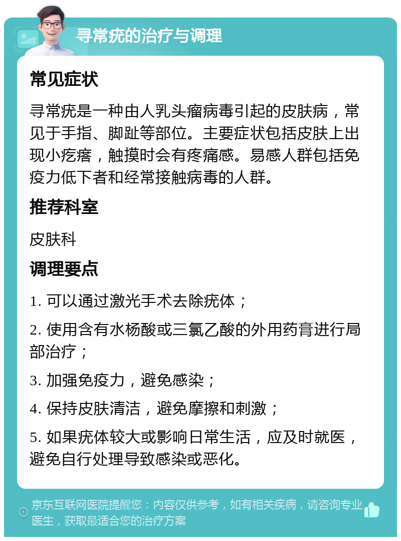 寻常疣的治疗与调理 常见症状 寻常疣是一种由人乳头瘤病毒引起的皮肤病，常见于手指、脚趾等部位。主要症状包括皮肤上出现小疙瘩，触摸时会有疼痛感。易感人群包括免疫力低下者和经常接触病毒的人群。 推荐科室 皮肤科 调理要点 1. 可以通过激光手术去除疣体； 2. 使用含有水杨酸或三氯乙酸的外用药膏进行局部治疗； 3. 加强免疫力，避免感染； 4. 保持皮肤清洁，避免摩擦和刺激； 5. 如果疣体较大或影响日常生活，应及时就医，避免自行处理导致感染或恶化。