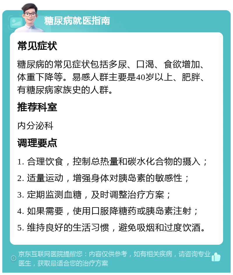 糖尿病就医指南 常见症状 糖尿病的常见症状包括多尿、口渴、食欲增加、体重下降等。易感人群主要是40岁以上、肥胖、有糖尿病家族史的人群。 推荐科室 内分泌科 调理要点 1. 合理饮食，控制总热量和碳水化合物的摄入； 2. 适量运动，增强身体对胰岛素的敏感性； 3. 定期监测血糖，及时调整治疗方案； 4. 如果需要，使用口服降糖药或胰岛素注射； 5. 维持良好的生活习惯，避免吸烟和过度饮酒。