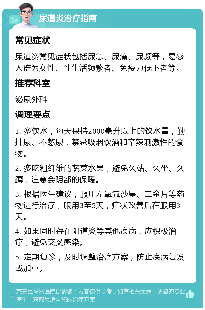 尿道炎治疗指南 常见症状 尿道炎常见症状包括尿急、尿痛、尿频等，易感人群为女性、性生活频繁者、免疫力低下者等。 推荐科室 泌尿外科 调理要点 1. 多饮水，每天保持2000毫升以上的饮水量，勤排尿、不憋尿，禁忌吸烟饮酒和辛辣刺激性的食物。 2. 多吃粗纤维的蔬菜水果，避免久站、久坐、久蹲，注意会阴部的保暖。 3. 根据医生建议，服用左氧氟沙星、三金片等药物进行治疗，服用3至5天，症状改善后在服用3天。 4. 如果同时存在阴道炎等其他疾病，应积极治疗，避免交叉感染。 5. 定期复诊，及时调整治疗方案，防止疾病复发或加重。