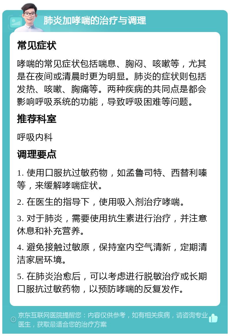 肺炎加哮喘的治疗与调理 常见症状 哮喘的常见症状包括喘息、胸闷、咳嗽等，尤其是在夜间或清晨时更为明显。肺炎的症状则包括发热、咳嗽、胸痛等。两种疾病的共同点是都会影响呼吸系统的功能，导致呼吸困难等问题。 推荐科室 呼吸内科 调理要点 1. 使用口服抗过敏药物，如孟鲁司特、西替利嗪等，来缓解哮喘症状。 2. 在医生的指导下，使用吸入剂治疗哮喘。 3. 对于肺炎，需要使用抗生素进行治疗，并注意休息和补充营养。 4. 避免接触过敏原，保持室内空气清新，定期清洁家居环境。 5. 在肺炎治愈后，可以考虑进行脱敏治疗或长期口服抗过敏药物，以预防哮喘的反复发作。