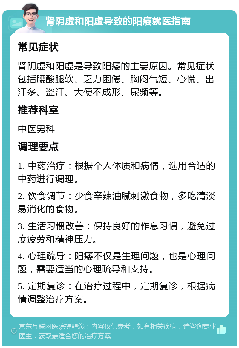 肾阴虚和阳虚导致的阳痿就医指南 常见症状 肾阴虚和阳虚是导致阳痿的主要原因。常见症状包括腰酸腿软、乏力困倦、胸闷气短、心慌、出汗多、盗汗、大便不成形、尿频等。 推荐科室 中医男科 调理要点 1. 中药治疗：根据个人体质和病情，选用合适的中药进行调理。 2. 饮食调节：少食辛辣油腻刺激食物，多吃清淡易消化的食物。 3. 生活习惯改善：保持良好的作息习惯，避免过度疲劳和精神压力。 4. 心理疏导：阳痿不仅是生理问题，也是心理问题，需要适当的心理疏导和支持。 5. 定期复诊：在治疗过程中，定期复诊，根据病情调整治疗方案。