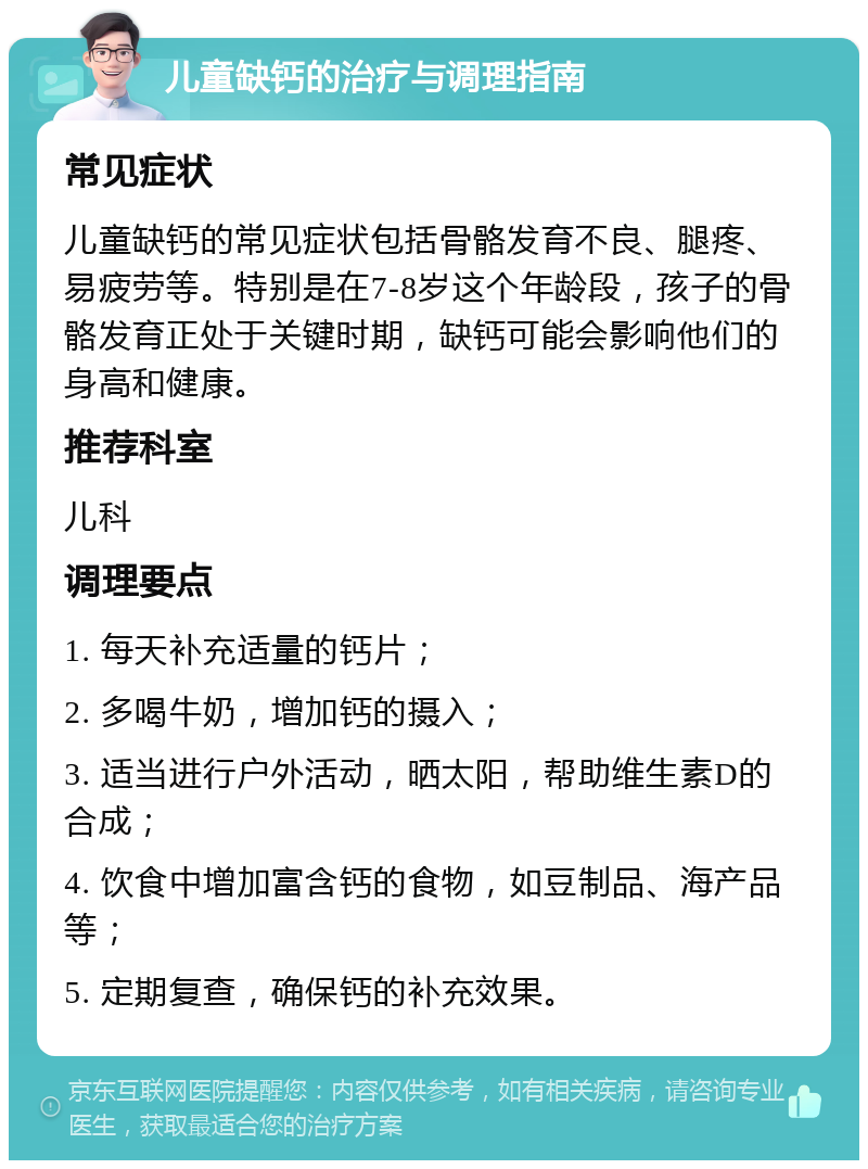 儿童缺钙的治疗与调理指南 常见症状 儿童缺钙的常见症状包括骨骼发育不良、腿疼、易疲劳等。特别是在7-8岁这个年龄段，孩子的骨骼发育正处于关键时期，缺钙可能会影响他们的身高和健康。 推荐科室 儿科 调理要点 1. 每天补充适量的钙片； 2. 多喝牛奶，增加钙的摄入； 3. 适当进行户外活动，晒太阳，帮助维生素D的合成； 4. 饮食中增加富含钙的食物，如豆制品、海产品等； 5. 定期复查，确保钙的补充效果。