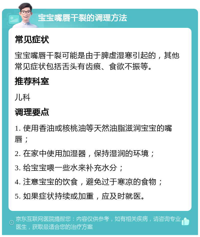 宝宝嘴唇干裂的调理方法 常见症状 宝宝嘴唇干裂可能是由于脾虚湿寒引起的，其他常见症状包括舌头有齿痕、食欲不振等。 推荐科室 儿科 调理要点 1. 使用香油或核桃油等天然油脂滋润宝宝的嘴唇； 2. 在家中使用加湿器，保持湿润的环境； 3. 给宝宝喂一些水来补充水分； 4. 注意宝宝的饮食，避免过于寒凉的食物； 5. 如果症状持续或加重，应及时就医。