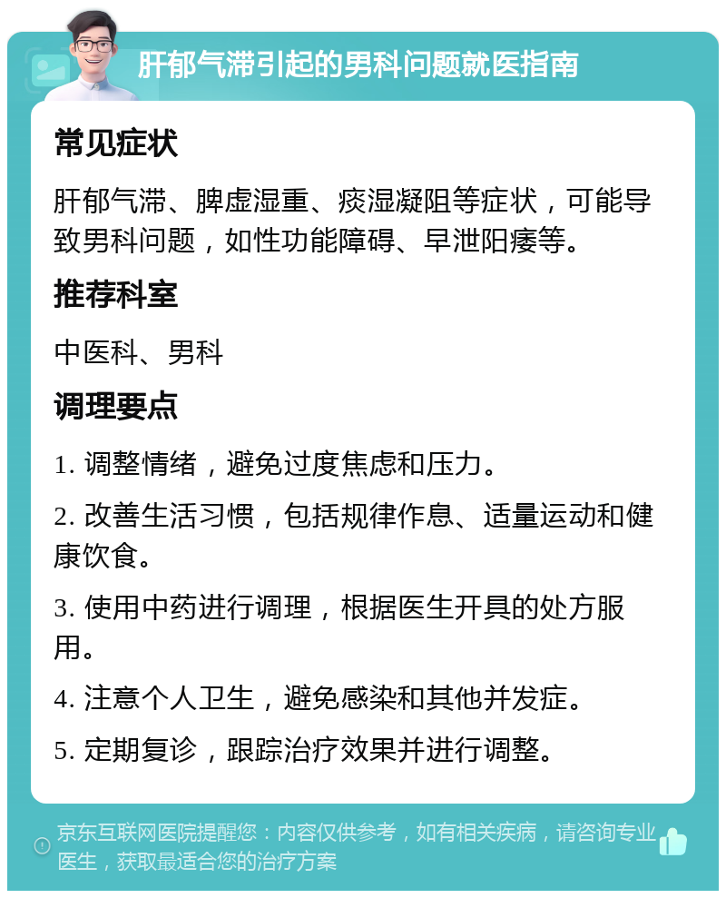 肝郁气滞引起的男科问题就医指南 常见症状 肝郁气滞、脾虚湿重、痰湿凝阻等症状，可能导致男科问题，如性功能障碍、早泄阳痿等。 推荐科室 中医科、男科 调理要点 1. 调整情绪，避免过度焦虑和压力。 2. 改善生活习惯，包括规律作息、适量运动和健康饮食。 3. 使用中药进行调理，根据医生开具的处方服用。 4. 注意个人卫生，避免感染和其他并发症。 5. 定期复诊，跟踪治疗效果并进行调整。