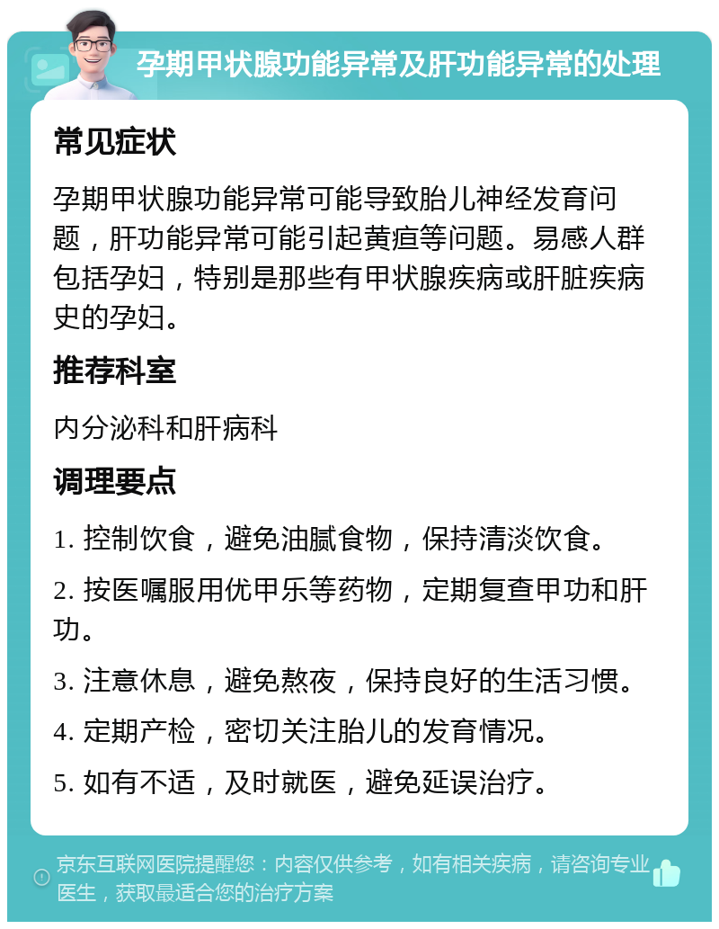 孕期甲状腺功能异常及肝功能异常的处理 常见症状 孕期甲状腺功能异常可能导致胎儿神经发育问题，肝功能异常可能引起黄疸等问题。易感人群包括孕妇，特别是那些有甲状腺疾病或肝脏疾病史的孕妇。 推荐科室 内分泌科和肝病科 调理要点 1. 控制饮食，避免油腻食物，保持清淡饮食。 2. 按医嘱服用优甲乐等药物，定期复查甲功和肝功。 3. 注意休息，避免熬夜，保持良好的生活习惯。 4. 定期产检，密切关注胎儿的发育情况。 5. 如有不适，及时就医，避免延误治疗。