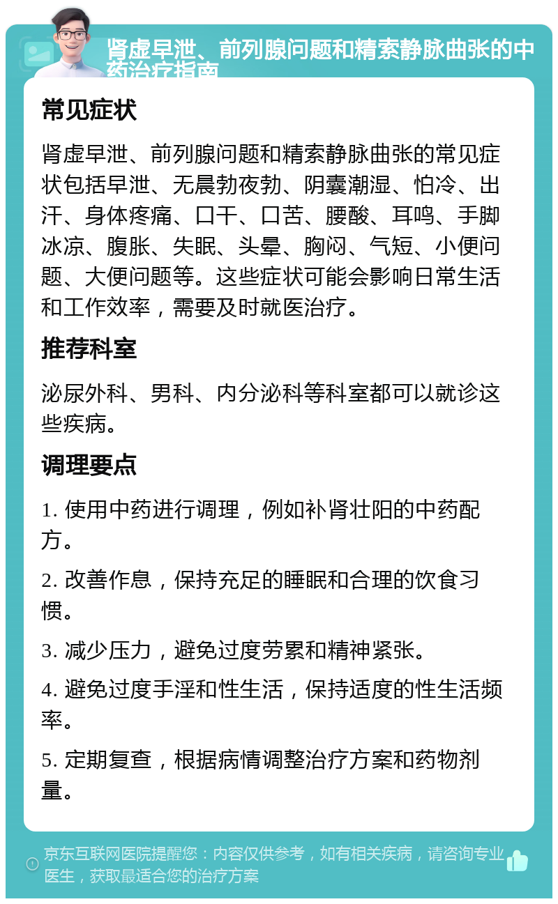 肾虚早泄、前列腺问题和精索静脉曲张的中药治疗指南 常见症状 肾虚早泄、前列腺问题和精索静脉曲张的常见症状包括早泄、无晨勃夜勃、阴囊潮湿、怕冷、出汗、身体疼痛、口干、口苦、腰酸、耳鸣、手脚冰凉、腹胀、失眠、头晕、胸闷、气短、小便问题、大便问题等。这些症状可能会影响日常生活和工作效率，需要及时就医治疗。 推荐科室 泌尿外科、男科、内分泌科等科室都可以就诊这些疾病。 调理要点 1. 使用中药进行调理，例如补肾壮阳的中药配方。 2. 改善作息，保持充足的睡眠和合理的饮食习惯。 3. 减少压力，避免过度劳累和精神紧张。 4. 避免过度手淫和性生活，保持适度的性生活频率。 5. 定期复查，根据病情调整治疗方案和药物剂量。