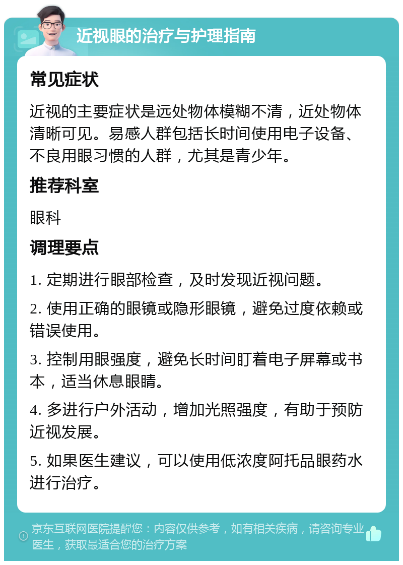 近视眼的治疗与护理指南 常见症状 近视的主要症状是远处物体模糊不清，近处物体清晰可见。易感人群包括长时间使用电子设备、不良用眼习惯的人群，尤其是青少年。 推荐科室 眼科 调理要点 1. 定期进行眼部检查，及时发现近视问题。 2. 使用正确的眼镜或隐形眼镜，避免过度依赖或错误使用。 3. 控制用眼强度，避免长时间盯着电子屏幕或书本，适当休息眼睛。 4. 多进行户外活动，增加光照强度，有助于预防近视发展。 5. 如果医生建议，可以使用低浓度阿托品眼药水进行治疗。