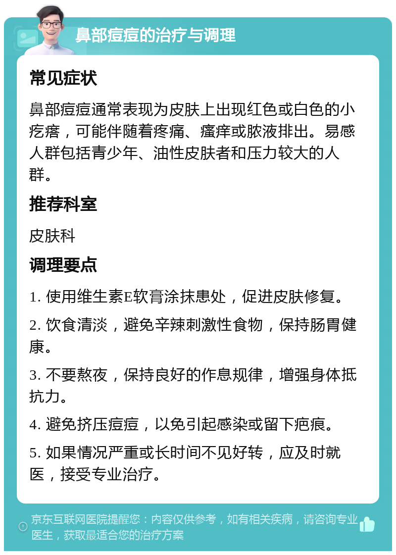 鼻部痘痘的治疗与调理 常见症状 鼻部痘痘通常表现为皮肤上出现红色或白色的小疙瘩，可能伴随着疼痛、瘙痒或脓液排出。易感人群包括青少年、油性皮肤者和压力较大的人群。 推荐科室 皮肤科 调理要点 1. 使用维生素E软膏涂抹患处，促进皮肤修复。 2. 饮食清淡，避免辛辣刺激性食物，保持肠胃健康。 3. 不要熬夜，保持良好的作息规律，增强身体抵抗力。 4. 避免挤压痘痘，以免引起感染或留下疤痕。 5. 如果情况严重或长时间不见好转，应及时就医，接受专业治疗。