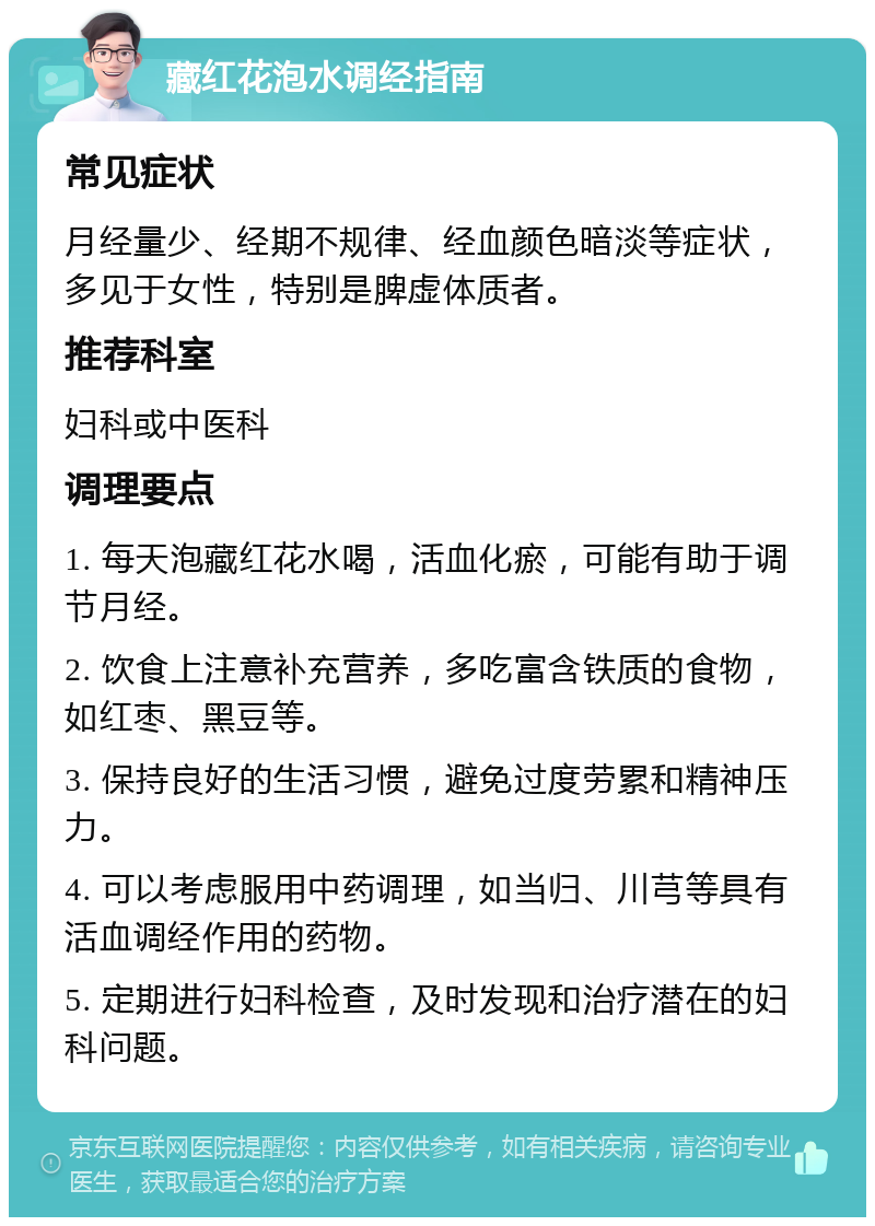 藏红花泡水调经指南 常见症状 月经量少、经期不规律、经血颜色暗淡等症状，多见于女性，特别是脾虚体质者。 推荐科室 妇科或中医科 调理要点 1. 每天泡藏红花水喝，活血化瘀，可能有助于调节月经。 2. 饮食上注意补充营养，多吃富含铁质的食物，如红枣、黑豆等。 3. 保持良好的生活习惯，避免过度劳累和精神压力。 4. 可以考虑服用中药调理，如当归、川芎等具有活血调经作用的药物。 5. 定期进行妇科检查，及时发现和治疗潜在的妇科问题。