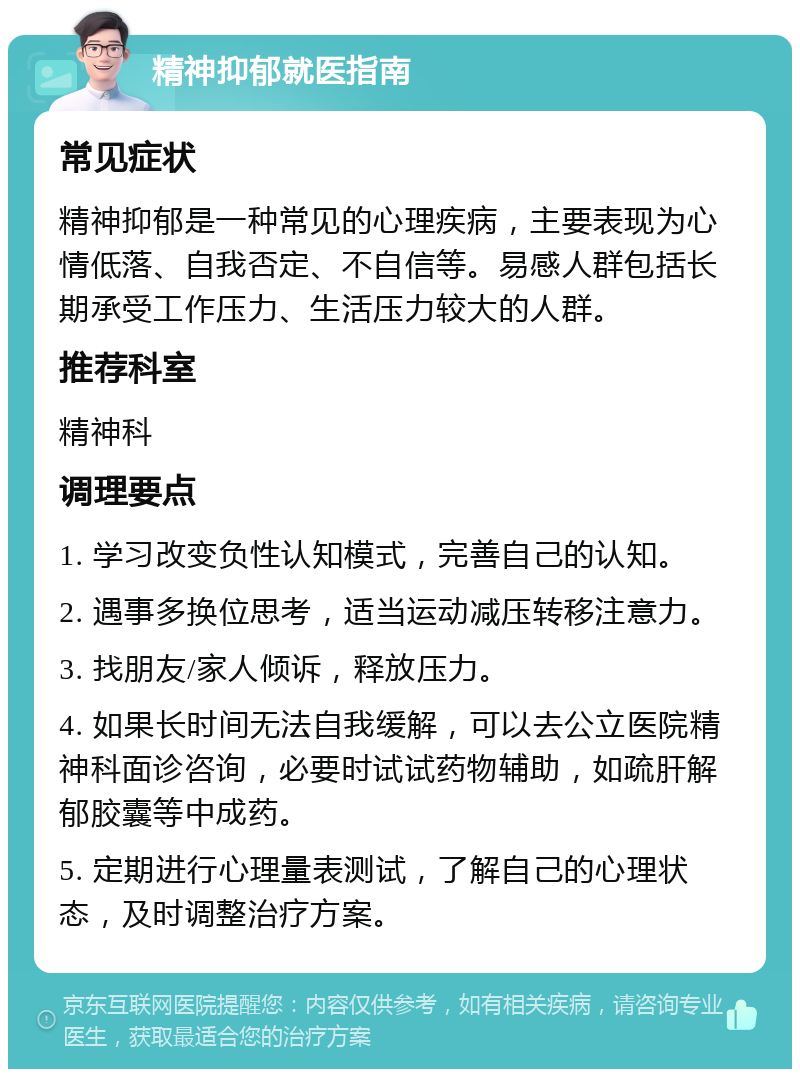 精神抑郁就医指南 常见症状 精神抑郁是一种常见的心理疾病，主要表现为心情低落、自我否定、不自信等。易感人群包括长期承受工作压力、生活压力较大的人群。 推荐科室 精神科 调理要点 1. 学习改变负性认知模式，完善自己的认知。 2. 遇事多换位思考，适当运动减压转移注意力。 3. 找朋友/家人倾诉，释放压力。 4. 如果长时间无法自我缓解，可以去公立医院精神科面诊咨询，必要时试试药物辅助，如疏肝解郁胶囊等中成药。 5. 定期进行心理量表测试，了解自己的心理状态，及时调整治疗方案。