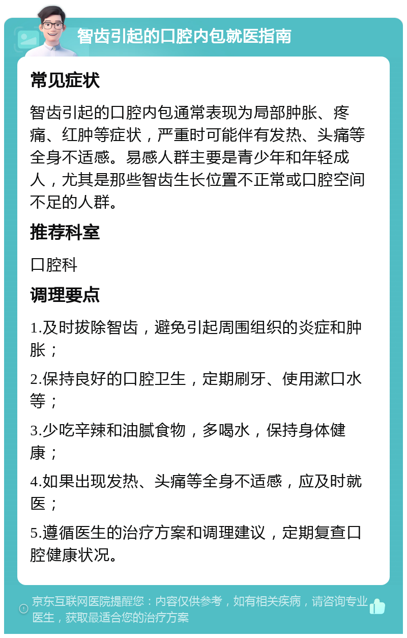 智齿引起的口腔内包就医指南 常见症状 智齿引起的口腔内包通常表现为局部肿胀、疼痛、红肿等症状，严重时可能伴有发热、头痛等全身不适感。易感人群主要是青少年和年轻成人，尤其是那些智齿生长位置不正常或口腔空间不足的人群。 推荐科室 口腔科 调理要点 1.及时拔除智齿，避免引起周围组织的炎症和肿胀； 2.保持良好的口腔卫生，定期刷牙、使用漱口水等； 3.少吃辛辣和油腻食物，多喝水，保持身体健康； 4.如果出现发热、头痛等全身不适感，应及时就医； 5.遵循医生的治疗方案和调理建议，定期复查口腔健康状况。