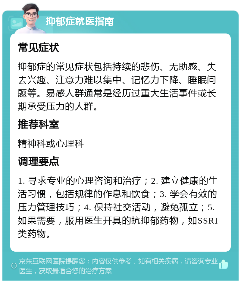 抑郁症就医指南 常见症状 抑郁症的常见症状包括持续的悲伤、无助感、失去兴趣、注意力难以集中、记忆力下降、睡眠问题等。易感人群通常是经历过重大生活事件或长期承受压力的人群。 推荐科室 精神科或心理科 调理要点 1. 寻求专业的心理咨询和治疗；2. 建立健康的生活习惯，包括规律的作息和饮食；3. 学会有效的压力管理技巧；4. 保持社交活动，避免孤立；5. 如果需要，服用医生开具的抗抑郁药物，如SSRI类药物。