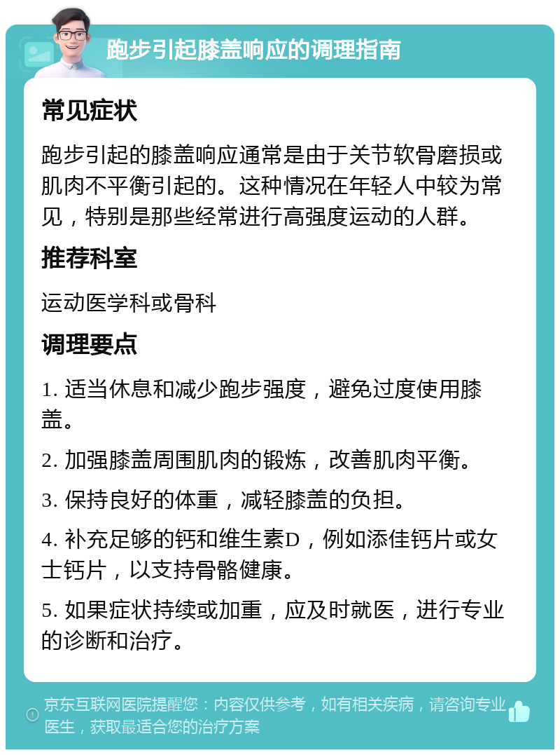 跑步引起膝盖响应的调理指南 常见症状 跑步引起的膝盖响应通常是由于关节软骨磨损或肌肉不平衡引起的。这种情况在年轻人中较为常见，特别是那些经常进行高强度运动的人群。 推荐科室 运动医学科或骨科 调理要点 1. 适当休息和减少跑步强度，避免过度使用膝盖。 2. 加强膝盖周围肌肉的锻炼，改善肌肉平衡。 3. 保持良好的体重，减轻膝盖的负担。 4. 补充足够的钙和维生素D，例如添佳钙片或女士钙片，以支持骨骼健康。 5. 如果症状持续或加重，应及时就医，进行专业的诊断和治疗。