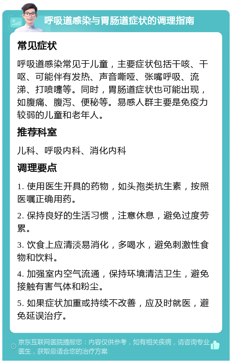 呼吸道感染与胃肠道症状的调理指南 常见症状 呼吸道感染常见于儿童，主要症状包括干咳、干呕、可能伴有发热、声音嘶哑、张嘴呼吸、流涕、打喷嚏等。同时，胃肠道症状也可能出现，如腹痛、腹泻、便秘等。易感人群主要是免疫力较弱的儿童和老年人。 推荐科室 儿科、呼吸内科、消化内科 调理要点 1. 使用医生开具的药物，如头孢类抗生素，按照医嘱正确用药。 2. 保持良好的生活习惯，注意休息，避免过度劳累。 3. 饮食上应清淡易消化，多喝水，避免刺激性食物和饮料。 4. 加强室内空气流通，保持环境清洁卫生，避免接触有害气体和粉尘。 5. 如果症状加重或持续不改善，应及时就医，避免延误治疗。