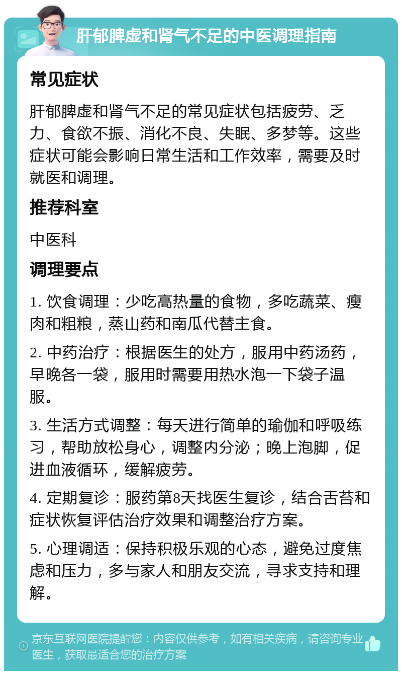 肝郁脾虚和肾气不足的中医调理指南 常见症状 肝郁脾虚和肾气不足的常见症状包括疲劳、乏力、食欲不振、消化不良、失眠、多梦等。这些症状可能会影响日常生活和工作效率，需要及时就医和调理。 推荐科室 中医科 调理要点 1. 饮食调理：少吃高热量的食物，多吃蔬菜、瘦肉和粗粮，蒸山药和南瓜代替主食。 2. 中药治疗：根据医生的处方，服用中药汤药，早晚各一袋，服用时需要用热水泡一下袋子温服。 3. 生活方式调整：每天进行简单的瑜伽和呼吸练习，帮助放松身心，调整内分泌；晚上泡脚，促进血液循环，缓解疲劳。 4. 定期复诊：服药第8天找医生复诊，结合舌苔和症状恢复评估治疗效果和调整治疗方案。 5. 心理调适：保持积极乐观的心态，避免过度焦虑和压力，多与家人和朋友交流，寻求支持和理解。