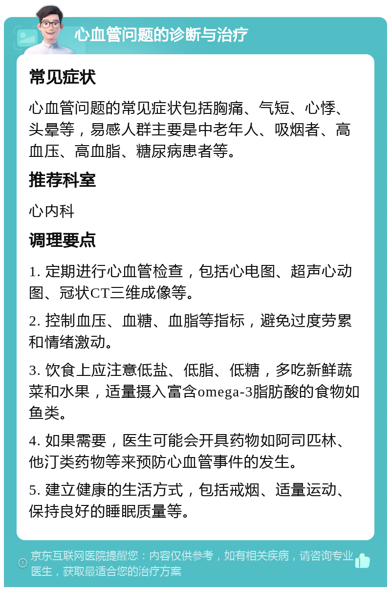 心血管问题的诊断与治疗 常见症状 心血管问题的常见症状包括胸痛、气短、心悸、头晕等，易感人群主要是中老年人、吸烟者、高血压、高血脂、糖尿病患者等。 推荐科室 心内科 调理要点 1. 定期进行心血管检查，包括心电图、超声心动图、冠状CT三维成像等。 2. 控制血压、血糖、血脂等指标，避免过度劳累和情绪激动。 3. 饮食上应注意低盐、低脂、低糖，多吃新鲜蔬菜和水果，适量摄入富含omega-3脂肪酸的食物如鱼类。 4. 如果需要，医生可能会开具药物如阿司匹林、他汀类药物等来预防心血管事件的发生。 5. 建立健康的生活方式，包括戒烟、适量运动、保持良好的睡眠质量等。