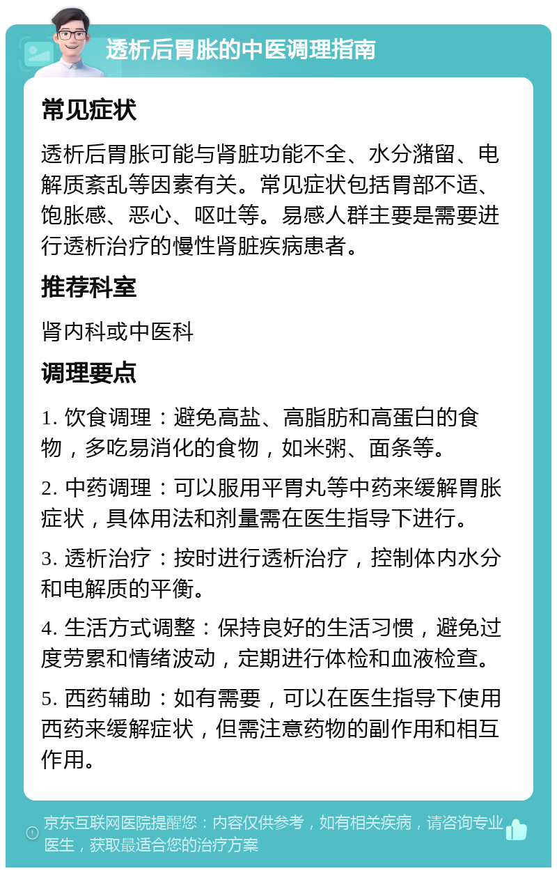 透析后胃胀的中医调理指南 常见症状 透析后胃胀可能与肾脏功能不全、水分潴留、电解质紊乱等因素有关。常见症状包括胃部不适、饱胀感、恶心、呕吐等。易感人群主要是需要进行透析治疗的慢性肾脏疾病患者。 推荐科室 肾内科或中医科 调理要点 1. 饮食调理：避免高盐、高脂肪和高蛋白的食物，多吃易消化的食物，如米粥、面条等。 2. 中药调理：可以服用平胃丸等中药来缓解胃胀症状，具体用法和剂量需在医生指导下进行。 3. 透析治疗：按时进行透析治疗，控制体内水分和电解质的平衡。 4. 生活方式调整：保持良好的生活习惯，避免过度劳累和情绪波动，定期进行体检和血液检查。 5. 西药辅助：如有需要，可以在医生指导下使用西药来缓解症状，但需注意药物的副作用和相互作用。