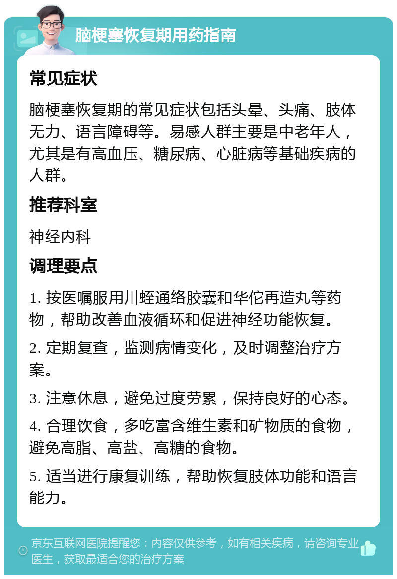 脑梗塞恢复期用药指南 常见症状 脑梗塞恢复期的常见症状包括头晕、头痛、肢体无力、语言障碍等。易感人群主要是中老年人，尤其是有高血压、糖尿病、心脏病等基础疾病的人群。 推荐科室 神经内科 调理要点 1. 按医嘱服用川蛭通络胶囊和华佗再造丸等药物，帮助改善血液循环和促进神经功能恢复。 2. 定期复查，监测病情变化，及时调整治疗方案。 3. 注意休息，避免过度劳累，保持良好的心态。 4. 合理饮食，多吃富含维生素和矿物质的食物，避免高脂、高盐、高糖的食物。 5. 适当进行康复训练，帮助恢复肢体功能和语言能力。