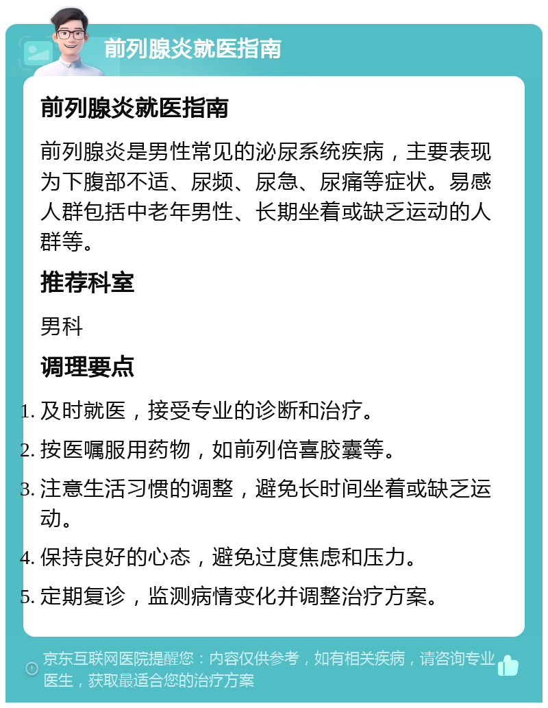 前列腺炎就医指南 前列腺炎就医指南 前列腺炎是男性常见的泌尿系统疾病，主要表现为下腹部不适、尿频、尿急、尿痛等症状。易感人群包括中老年男性、长期坐着或缺乏运动的人群等。 推荐科室 男科 调理要点 及时就医，接受专业的诊断和治疗。 按医嘱服用药物，如前列倍喜胶囊等。 注意生活习惯的调整，避免长时间坐着或缺乏运动。 保持良好的心态，避免过度焦虑和压力。 定期复诊，监测病情变化并调整治疗方案。