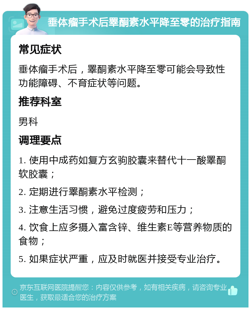 垂体瘤手术后睪酮素水平降至零的治疗指南 常见症状 垂体瘤手术后，睪酮素水平降至零可能会导致性功能障碍、不育症状等问题。 推荐科室 男科 调理要点 1. 使用中成药如复方玄驹胶囊来替代十一酸睪酮软胶囊； 2. 定期进行睪酮素水平检测； 3. 注意生活习惯，避免过度疲劳和压力； 4. 饮食上应多摄入富含锌、维生素E等营养物质的食物； 5. 如果症状严重，应及时就医并接受专业治疗。