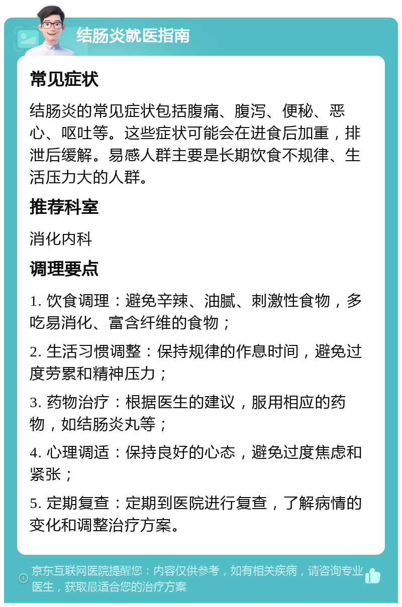 结肠炎就医指南 常见症状 结肠炎的常见症状包括腹痛、腹泻、便秘、恶心、呕吐等。这些症状可能会在进食后加重，排泄后缓解。易感人群主要是长期饮食不规律、生活压力大的人群。 推荐科室 消化内科 调理要点 1. 饮食调理：避免辛辣、油腻、刺激性食物，多吃易消化、富含纤维的食物； 2. 生活习惯调整：保持规律的作息时间，避免过度劳累和精神压力； 3. 药物治疗：根据医生的建议，服用相应的药物，如结肠炎丸等； 4. 心理调适：保持良好的心态，避免过度焦虑和紧张； 5. 定期复查：定期到医院进行复查，了解病情的变化和调整治疗方案。