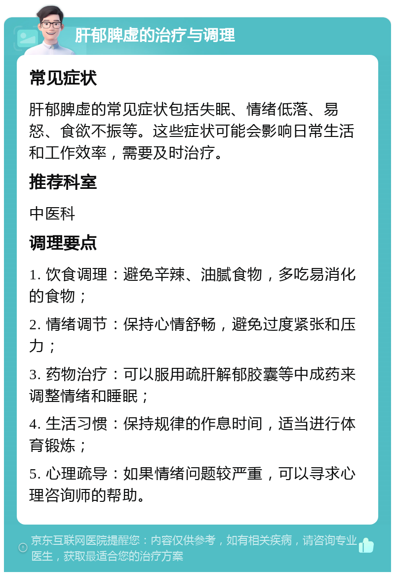 肝郁脾虚的治疗与调理 常见症状 肝郁脾虚的常见症状包括失眠、情绪低落、易怒、食欲不振等。这些症状可能会影响日常生活和工作效率，需要及时治疗。 推荐科室 中医科 调理要点 1. 饮食调理：避免辛辣、油腻食物，多吃易消化的食物； 2. 情绪调节：保持心情舒畅，避免过度紧张和压力； 3. 药物治疗：可以服用疏肝解郁胶囊等中成药来调整情绪和睡眠； 4. 生活习惯：保持规律的作息时间，适当进行体育锻炼； 5. 心理疏导：如果情绪问题较严重，可以寻求心理咨询师的帮助。