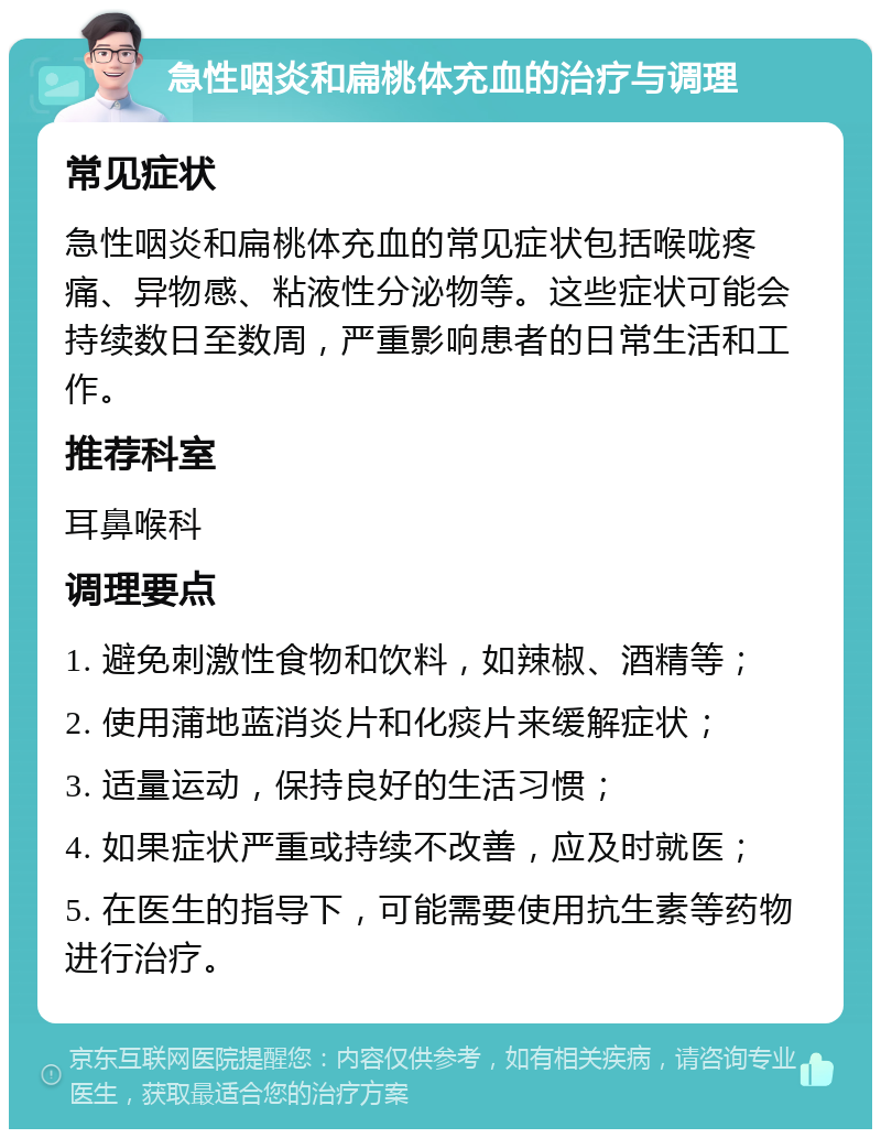 急性咽炎和扁桃体充血的治疗与调理 常见症状 急性咽炎和扁桃体充血的常见症状包括喉咙疼痛、异物感、粘液性分泌物等。这些症状可能会持续数日至数周，严重影响患者的日常生活和工作。 推荐科室 耳鼻喉科 调理要点 1. 避免刺激性食物和饮料，如辣椒、酒精等； 2. 使用蒲地蓝消炎片和化痰片来缓解症状； 3. 适量运动，保持良好的生活习惯； 4. 如果症状严重或持续不改善，应及时就医； 5. 在医生的指导下，可能需要使用抗生素等药物进行治疗。