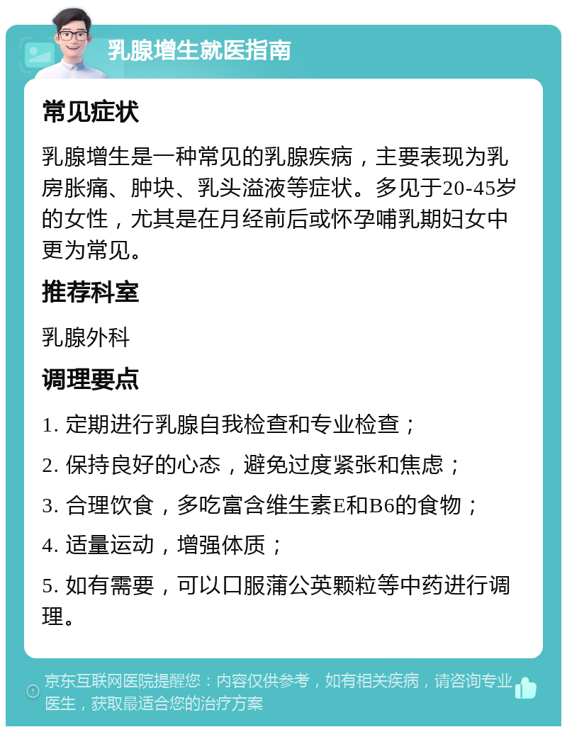 乳腺增生就医指南 常见症状 乳腺增生是一种常见的乳腺疾病，主要表现为乳房胀痛、肿块、乳头溢液等症状。多见于20-45岁的女性，尤其是在月经前后或怀孕哺乳期妇女中更为常见。 推荐科室 乳腺外科 调理要点 1. 定期进行乳腺自我检查和专业检查； 2. 保持良好的心态，避免过度紧张和焦虑； 3. 合理饮食，多吃富含维生素E和B6的食物； 4. 适量运动，增强体质； 5. 如有需要，可以口服蒲公英颗粒等中药进行调理。