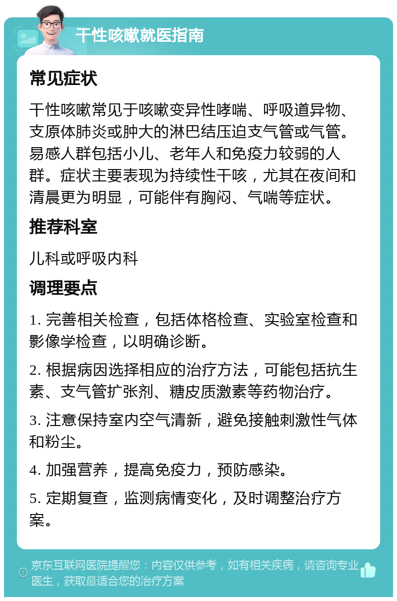 干性咳嗽就医指南 常见症状 干性咳嗽常见于咳嗽变异性哮喘、呼吸道异物、支原体肺炎或肿大的淋巴结压迫支气管或气管。易感人群包括小儿、老年人和免疫力较弱的人群。症状主要表现为持续性干咳，尤其在夜间和清晨更为明显，可能伴有胸闷、气喘等症状。 推荐科室 儿科或呼吸内科 调理要点 1. 完善相关检查，包括体格检查、实验室检查和影像学检查，以明确诊断。 2. 根据病因选择相应的治疗方法，可能包括抗生素、支气管扩张剂、糖皮质激素等药物治疗。 3. 注意保持室内空气清新，避免接触刺激性气体和粉尘。 4. 加强营养，提高免疫力，预防感染。 5. 定期复查，监测病情变化，及时调整治疗方案。