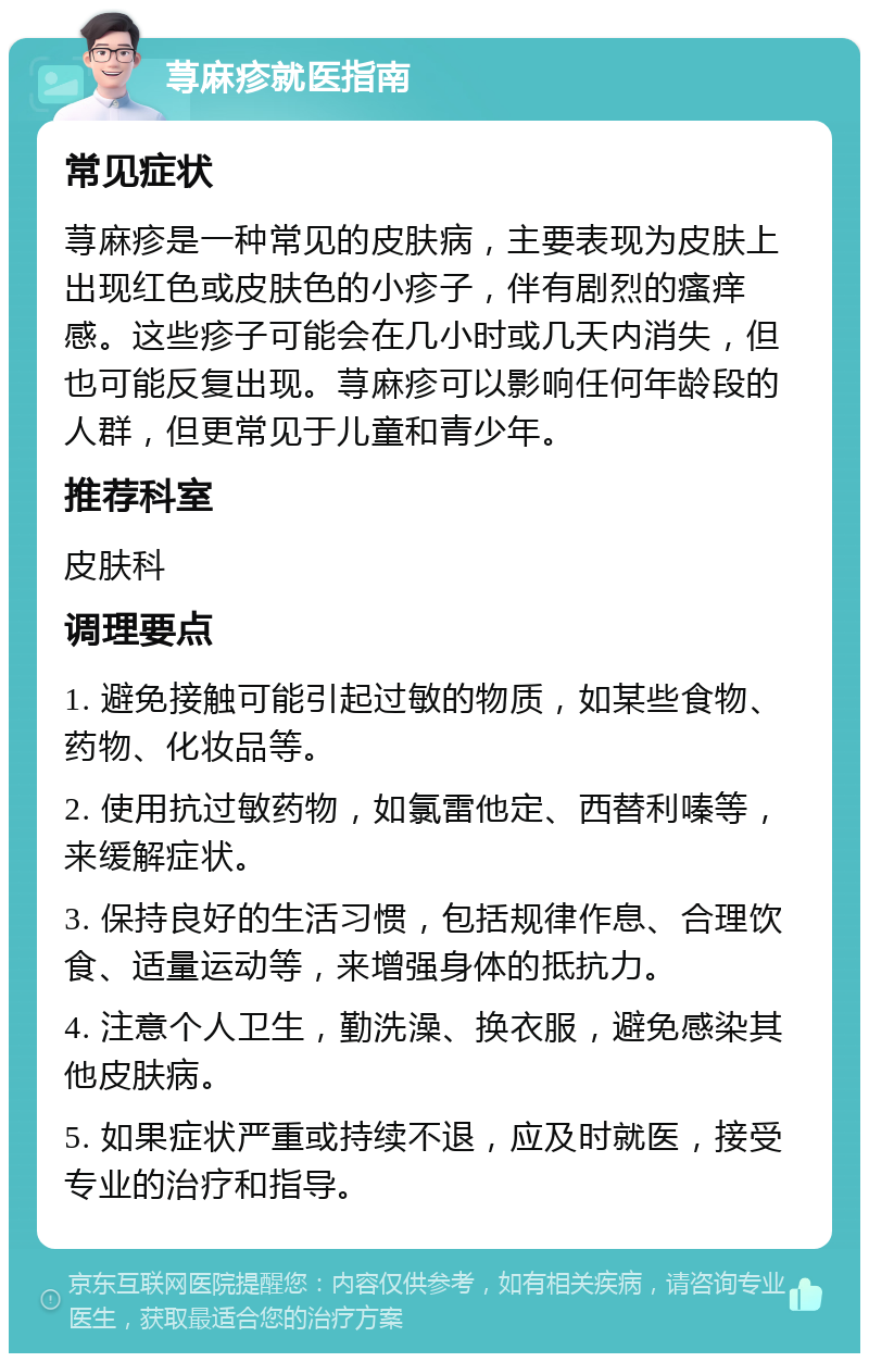 荨麻疹就医指南 常见症状 荨麻疹是一种常见的皮肤病，主要表现为皮肤上出现红色或皮肤色的小疹子，伴有剧烈的瘙痒感。这些疹子可能会在几小时或几天内消失，但也可能反复出现。荨麻疹可以影响任何年龄段的人群，但更常见于儿童和青少年。 推荐科室 皮肤科 调理要点 1. 避免接触可能引起过敏的物质，如某些食物、药物、化妆品等。 2. 使用抗过敏药物，如氯雷他定、西替利嗪等，来缓解症状。 3. 保持良好的生活习惯，包括规律作息、合理饮食、适量运动等，来增强身体的抵抗力。 4. 注意个人卫生，勤洗澡、换衣服，避免感染其他皮肤病。 5. 如果症状严重或持续不退，应及时就医，接受专业的治疗和指导。