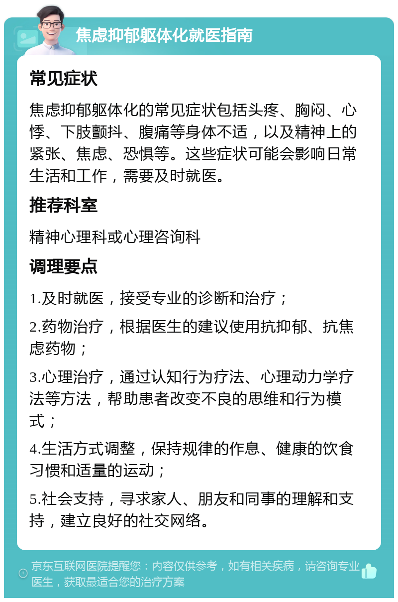 焦虑抑郁躯体化就医指南 常见症状 焦虑抑郁躯体化的常见症状包括头疼、胸闷、心悸、下肢颤抖、腹痛等身体不适，以及精神上的紧张、焦虑、恐惧等。这些症状可能会影响日常生活和工作，需要及时就医。 推荐科室 精神心理科或心理咨询科 调理要点 1.及时就医，接受专业的诊断和治疗； 2.药物治疗，根据医生的建议使用抗抑郁、抗焦虑药物； 3.心理治疗，通过认知行为疗法、心理动力学疗法等方法，帮助患者改变不良的思维和行为模式； 4.生活方式调整，保持规律的作息、健康的饮食习惯和适量的运动； 5.社会支持，寻求家人、朋友和同事的理解和支持，建立良好的社交网络。