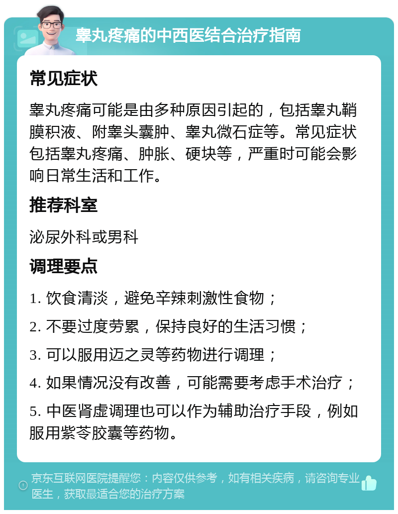 睾丸疼痛的中西医结合治疗指南 常见症状 睾丸疼痛可能是由多种原因引起的，包括睾丸鞘膜积液、附睾头囊肿、睾丸微石症等。常见症状包括睾丸疼痛、肿胀、硬块等，严重时可能会影响日常生活和工作。 推荐科室 泌尿外科或男科 调理要点 1. 饮食清淡，避免辛辣刺激性食物； 2. 不要过度劳累，保持良好的生活习惯； 3. 可以服用迈之灵等药物进行调理； 4. 如果情况没有改善，可能需要考虑手术治疗； 5. 中医肾虚调理也可以作为辅助治疗手段，例如服用紫苓胶囊等药物。