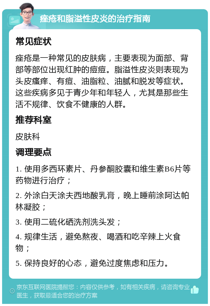 痤疮和脂溢性皮炎的治疗指南 常见症状 痤疮是一种常见的皮肤病，主要表现为面部、背部等部位出现红肿的痘痘。脂溢性皮炎则表现为头皮瘙痒、有痘、油脂粒、油腻和脱发等症状。这些疾病多见于青少年和年轻人，尤其是那些生活不规律、饮食不健康的人群。 推荐科室 皮肤科 调理要点 1. 使用多西环素片、丹参酮胶囊和维生素B6片等药物进行治疗； 2. 外涂白天涂夫西地酸乳膏，晚上睡前涂阿达帕林凝胶； 3. 使用二硫化硒洗剂洗头发； 4. 规律生活，避免熬夜、喝酒和吃辛辣上火食物； 5. 保持良好的心态，避免过度焦虑和压力。