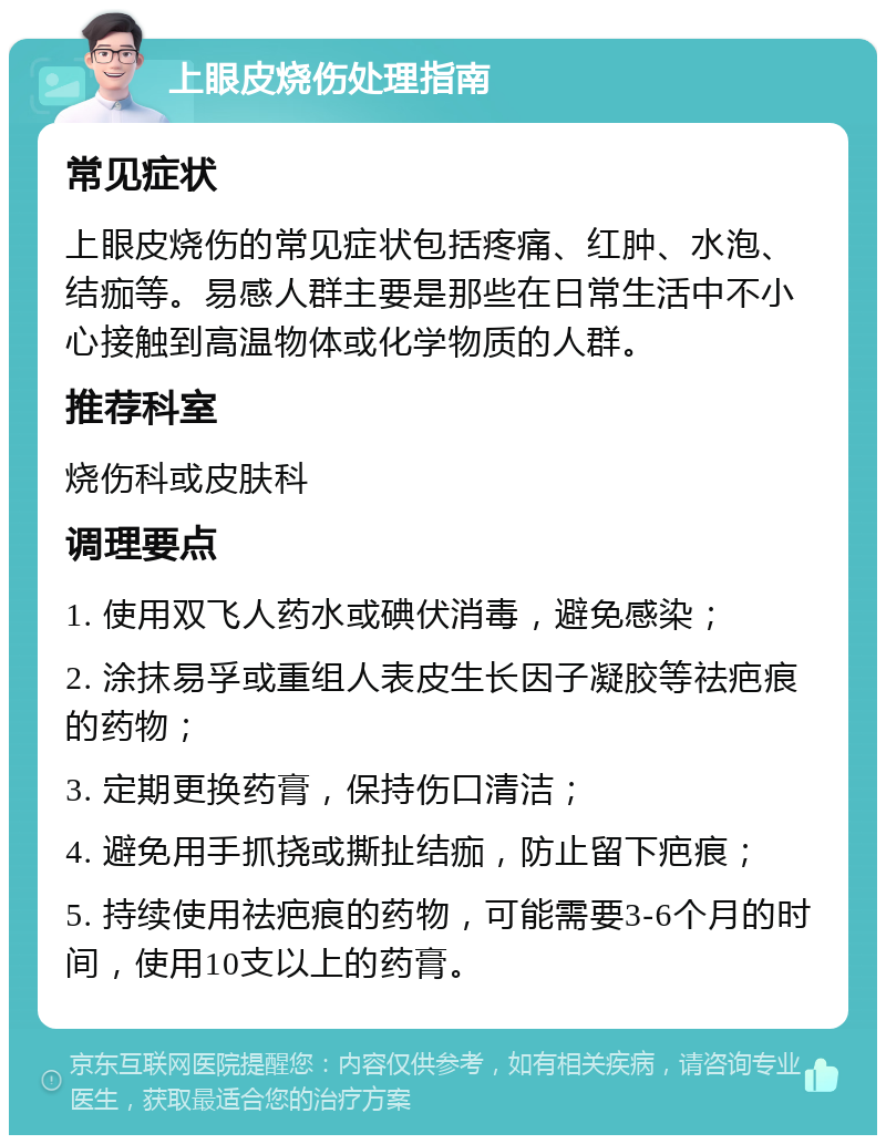 上眼皮烧伤处理指南 常见症状 上眼皮烧伤的常见症状包括疼痛、红肿、水泡、结痂等。易感人群主要是那些在日常生活中不小心接触到高温物体或化学物质的人群。 推荐科室 烧伤科或皮肤科 调理要点 1. 使用双飞人药水或碘伏消毒，避免感染； 2. 涂抹易孚或重组人表皮生长因子凝胶等祛疤痕的药物； 3. 定期更换药膏，保持伤口清洁； 4. 避免用手抓挠或撕扯结痂，防止留下疤痕； 5. 持续使用祛疤痕的药物，可能需要3-6个月的时间，使用10支以上的药膏。