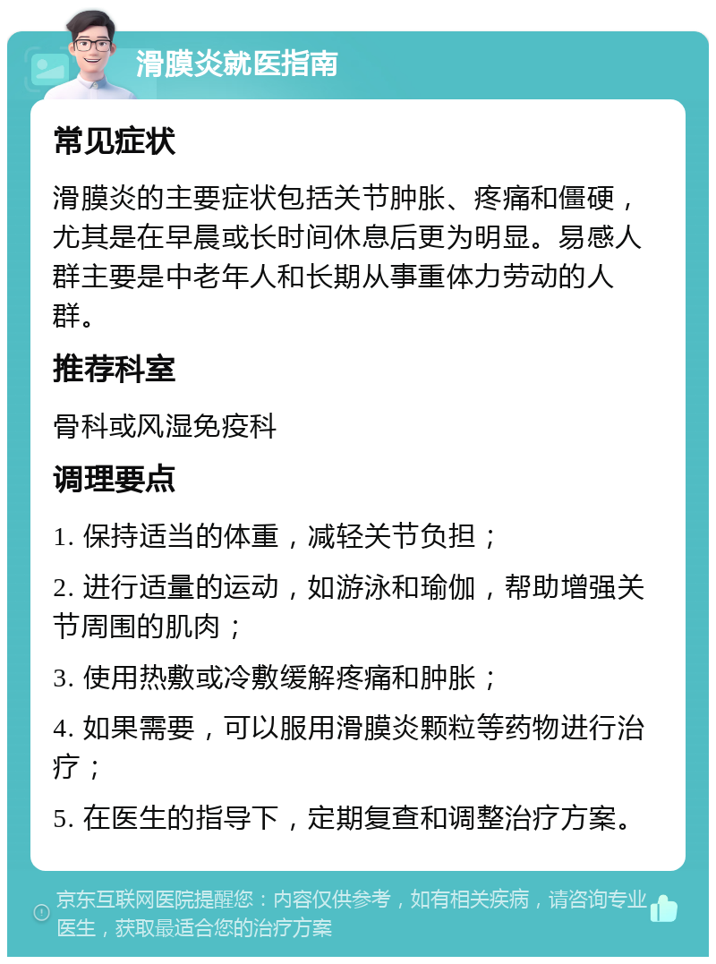 滑膜炎就医指南 常见症状 滑膜炎的主要症状包括关节肿胀、疼痛和僵硬，尤其是在早晨或长时间休息后更为明显。易感人群主要是中老年人和长期从事重体力劳动的人群。 推荐科室 骨科或风湿免疫科 调理要点 1. 保持适当的体重，减轻关节负担； 2. 进行适量的运动，如游泳和瑜伽，帮助增强关节周围的肌肉； 3. 使用热敷或冷敷缓解疼痛和肿胀； 4. 如果需要，可以服用滑膜炎颗粒等药物进行治疗； 5. 在医生的指导下，定期复查和调整治疗方案。