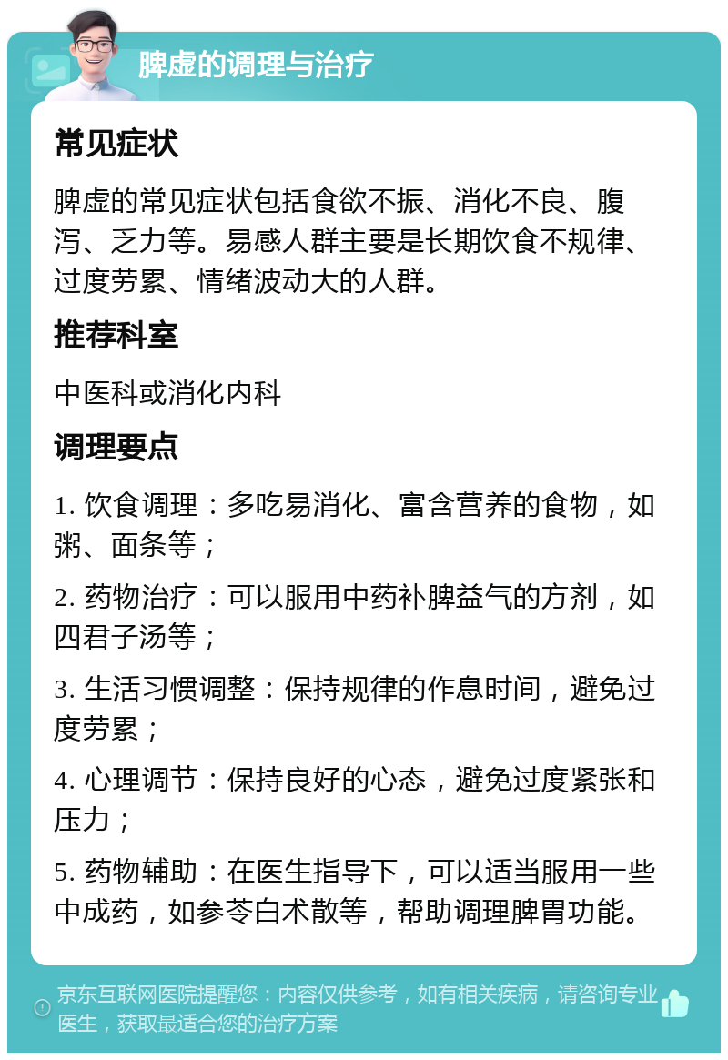 脾虚的调理与治疗 常见症状 脾虚的常见症状包括食欲不振、消化不良、腹泻、乏力等。易感人群主要是长期饮食不规律、过度劳累、情绪波动大的人群。 推荐科室 中医科或消化内科 调理要点 1. 饮食调理：多吃易消化、富含营养的食物，如粥、面条等； 2. 药物治疗：可以服用中药补脾益气的方剂，如四君子汤等； 3. 生活习惯调整：保持规律的作息时间，避免过度劳累； 4. 心理调节：保持良好的心态，避免过度紧张和压力； 5. 药物辅助：在医生指导下，可以适当服用一些中成药，如参苓白术散等，帮助调理脾胃功能。