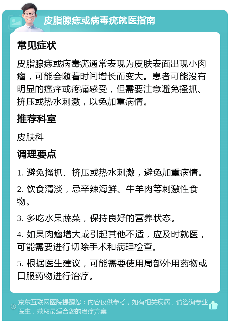 皮脂腺痣或病毒疣就医指南 常见症状 皮脂腺痣或病毒疣通常表现为皮肤表面出现小肉瘤，可能会随着时间增长而变大。患者可能没有明显的瘙痒或疼痛感受，但需要注意避免搔抓、挤压或热水刺激，以免加重病情。 推荐科室 皮肤科 调理要点 1. 避免搔抓、挤压或热水刺激，避免加重病情。 2. 饮食清淡，忌辛辣海鲜、牛羊肉等刺激性食物。 3. 多吃水果蔬菜，保持良好的营养状态。 4. 如果肉瘤增大或引起其他不适，应及时就医，可能需要进行切除手术和病理检查。 5. 根据医生建议，可能需要使用局部外用药物或口服药物进行治疗。