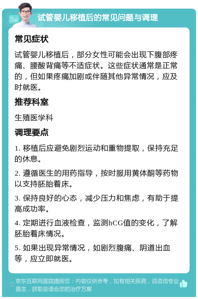 试管婴儿移植后的常见问题与调理 常见症状 试管婴儿移植后，部分女性可能会出现下腹部疼痛、腰酸背痛等不适症状。这些症状通常是正常的，但如果疼痛加剧或伴随其他异常情况，应及时就医。 推荐科室 生殖医学科 调理要点 1. 移植后应避免剧烈运动和重物提取，保持充足的休息。 2. 遵循医生的用药指导，按时服用黄体酮等药物以支持胚胎着床。 3. 保持良好的心态，减少压力和焦虑，有助于提高成功率。 4. 定期进行血液检查，监测hCG值的变化，了解胚胎着床情况。 5. 如果出现异常情况，如剧烈腹痛、阴道出血等，应立即就医。