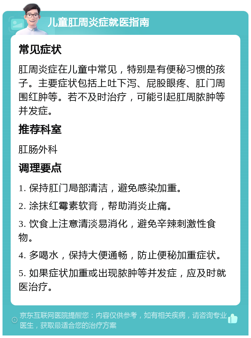 儿童肛周炎症就医指南 常见症状 肛周炎症在儿童中常见，特别是有便秘习惯的孩子。主要症状包括上吐下泻、屁股眼疼、肛门周围红肿等。若不及时治疗，可能引起肛周脓肿等并发症。 推荐科室 肛肠外科 调理要点 1. 保持肛门局部清洁，避免感染加重。 2. 涂抹红霉素软膏，帮助消炎止痛。 3. 饮食上注意清淡易消化，避免辛辣刺激性食物。 4. 多喝水，保持大便通畅，防止便秘加重症状。 5. 如果症状加重或出现脓肿等并发症，应及时就医治疗。