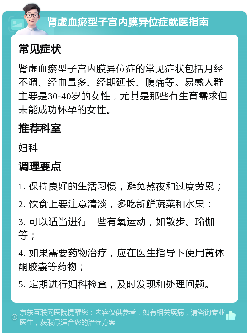 肾虚血瘀型子宫内膜异位症就医指南 常见症状 肾虚血瘀型子宫内膜异位症的常见症状包括月经不调、经血量多、经期延长、腹痛等。易感人群主要是30-40岁的女性，尤其是那些有生育需求但未能成功怀孕的女性。 推荐科室 妇科 调理要点 1. 保持良好的生活习惯，避免熬夜和过度劳累； 2. 饮食上要注意清淡，多吃新鲜蔬菜和水果； 3. 可以适当进行一些有氧运动，如散步、瑜伽等； 4. 如果需要药物治疗，应在医生指导下使用黄体酮胶囊等药物； 5. 定期进行妇科检查，及时发现和处理问题。