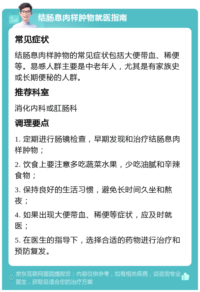 结肠息肉样肿物就医指南 常见症状 结肠息肉样肿物的常见症状包括大便带血、稀便等。易感人群主要是中老年人，尤其是有家族史或长期便秘的人群。 推荐科室 消化内科或肛肠科 调理要点 1. 定期进行肠镜检查，早期发现和治疗结肠息肉样肿物； 2. 饮食上要注意多吃蔬菜水果，少吃油腻和辛辣食物； 3. 保持良好的生活习惯，避免长时间久坐和熬夜； 4. 如果出现大便带血、稀便等症状，应及时就医； 5. 在医生的指导下，选择合适的药物进行治疗和预防复发。