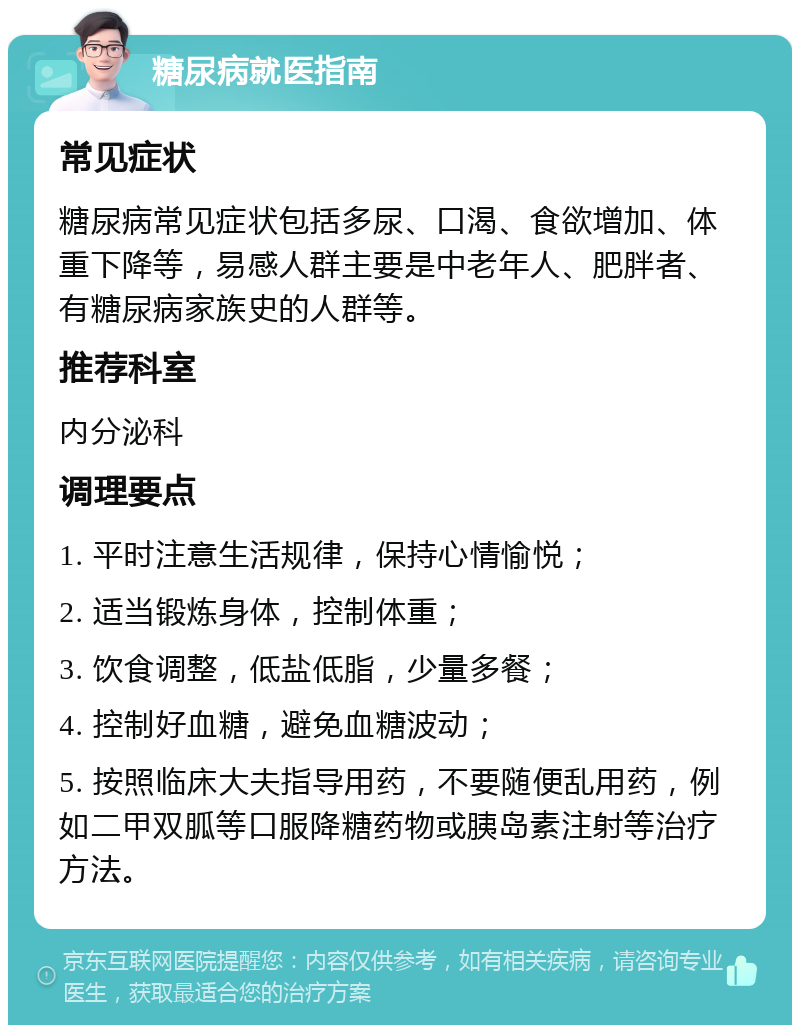 糖尿病就医指南 常见症状 糖尿病常见症状包括多尿、口渴、食欲增加、体重下降等，易感人群主要是中老年人、肥胖者、有糖尿病家族史的人群等。 推荐科室 内分泌科 调理要点 1. 平时注意生活规律，保持心情愉悦； 2. 适当锻炼身体，控制体重； 3. 饮食调整，低盐低脂，少量多餐； 4. 控制好血糖，避免血糖波动； 5. 按照临床大夫指导用药，不要随便乱用药，例如二甲双胍等口服降糖药物或胰岛素注射等治疗方法。