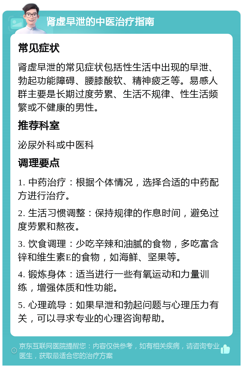 肾虚早泄的中医治疗指南 常见症状 肾虚早泄的常见症状包括性生活中出现的早泄、勃起功能障碍、腰膝酸软、精神疲乏等。易感人群主要是长期过度劳累、生活不规律、性生活频繁或不健康的男性。 推荐科室 泌尿外科或中医科 调理要点 1. 中药治疗：根据个体情况，选择合适的中药配方进行治疗。 2. 生活习惯调整：保持规律的作息时间，避免过度劳累和熬夜。 3. 饮食调理：少吃辛辣和油腻的食物，多吃富含锌和维生素E的食物，如海鲜、坚果等。 4. 锻炼身体：适当进行一些有氧运动和力量训练，增强体质和性功能。 5. 心理疏导：如果早泄和勃起问题与心理压力有关，可以寻求专业的心理咨询帮助。