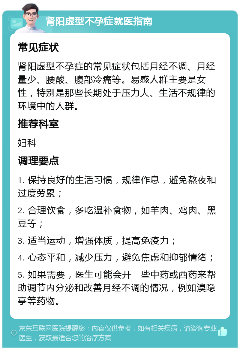 肾阳虚型不孕症就医指南 常见症状 肾阳虚型不孕症的常见症状包括月经不调、月经量少、腰酸、腹部冷痛等。易感人群主要是女性，特别是那些长期处于压力大、生活不规律的环境中的人群。 推荐科室 妇科 调理要点 1. 保持良好的生活习惯，规律作息，避免熬夜和过度劳累； 2. 合理饮食，多吃温补食物，如羊肉、鸡肉、黑豆等； 3. 适当运动，增强体质，提高免疫力； 4. 心态平和，减少压力，避免焦虑和抑郁情绪； 5. 如果需要，医生可能会开一些中药或西药来帮助调节内分泌和改善月经不调的情况，例如溴隐亭等药物。