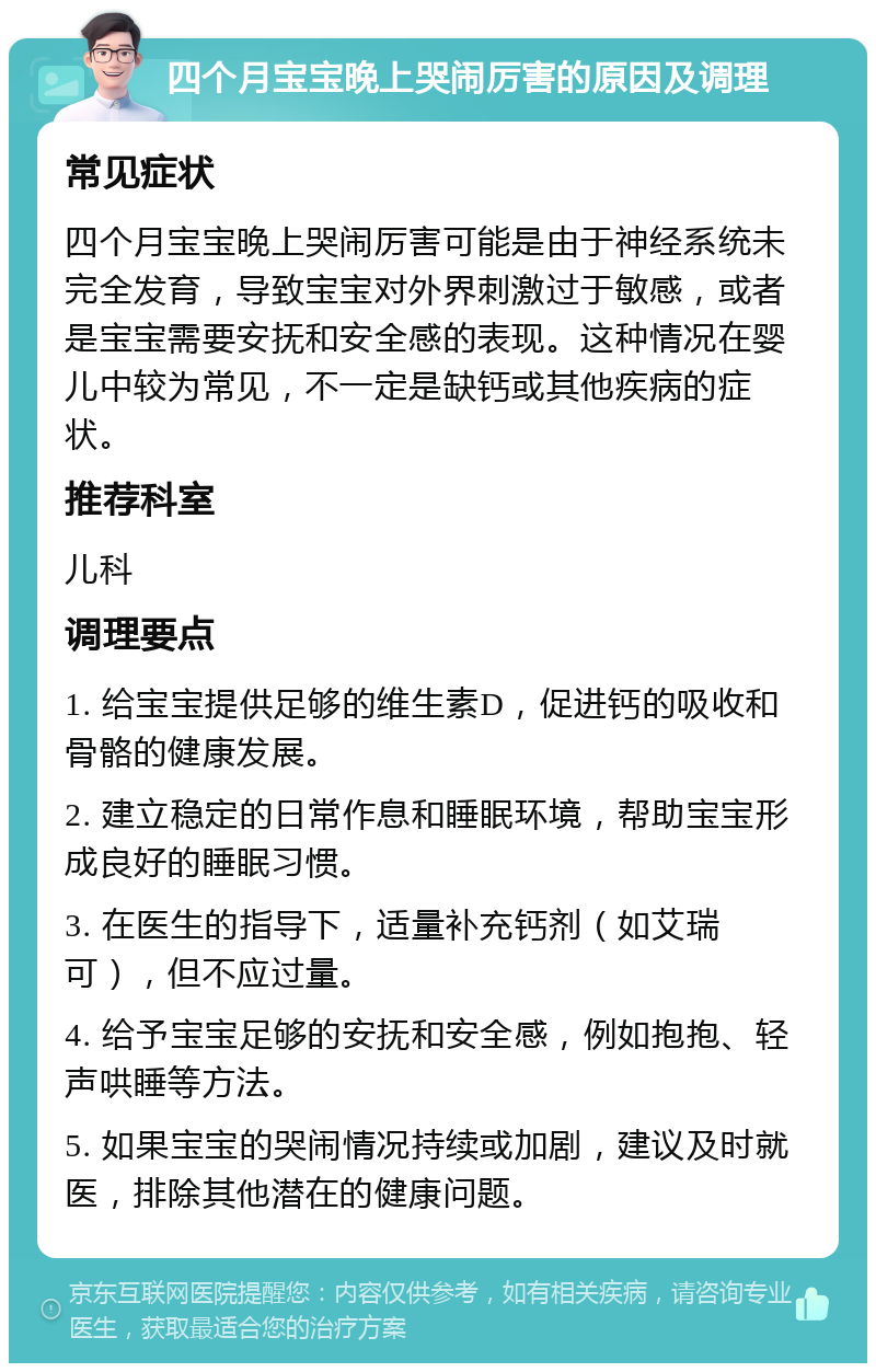 四个月宝宝晚上哭闹厉害的原因及调理 常见症状 四个月宝宝晚上哭闹厉害可能是由于神经系统未完全发育，导致宝宝对外界刺激过于敏感，或者是宝宝需要安抚和安全感的表现。这种情况在婴儿中较为常见，不一定是缺钙或其他疾病的症状。 推荐科室 儿科 调理要点 1. 给宝宝提供足够的维生素D，促进钙的吸收和骨骼的健康发展。 2. 建立稳定的日常作息和睡眠环境，帮助宝宝形成良好的睡眠习惯。 3. 在医生的指导下，适量补充钙剂（如艾瑞可），但不应过量。 4. 给予宝宝足够的安抚和安全感，例如抱抱、轻声哄睡等方法。 5. 如果宝宝的哭闹情况持续或加剧，建议及时就医，排除其他潜在的健康问题。