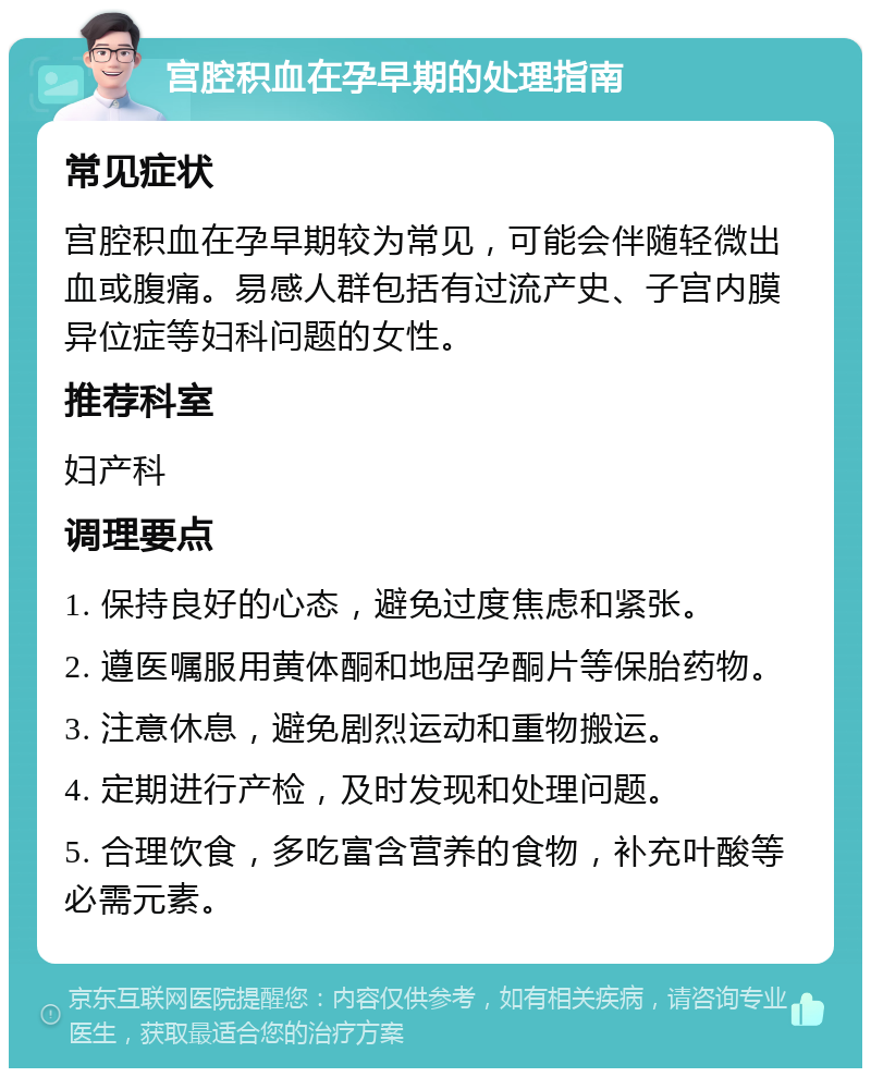 宫腔积血在孕早期的处理指南 常见症状 宫腔积血在孕早期较为常见，可能会伴随轻微出血或腹痛。易感人群包括有过流产史、子宫内膜异位症等妇科问题的女性。 推荐科室 妇产科 调理要点 1. 保持良好的心态，避免过度焦虑和紧张。 2. 遵医嘱服用黄体酮和地屈孕酮片等保胎药物。 3. 注意休息，避免剧烈运动和重物搬运。 4. 定期进行产检，及时发现和处理问题。 5. 合理饮食，多吃富含营养的食物，补充叶酸等必需元素。