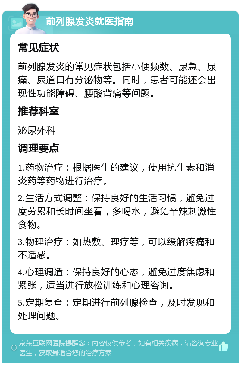 前列腺发炎就医指南 常见症状 前列腺发炎的常见症状包括小便频数、尿急、尿痛、尿道口有分泌物等。同时，患者可能还会出现性功能障碍、腰酸背痛等问题。 推荐科室 泌尿外科 调理要点 1.药物治疗：根据医生的建议，使用抗生素和消炎药等药物进行治疗。 2.生活方式调整：保持良好的生活习惯，避免过度劳累和长时间坐着，多喝水，避免辛辣刺激性食物。 3.物理治疗：如热敷、理疗等，可以缓解疼痛和不适感。 4.心理调适：保持良好的心态，避免过度焦虑和紧张，适当进行放松训练和心理咨询。 5.定期复查：定期进行前列腺检查，及时发现和处理问题。