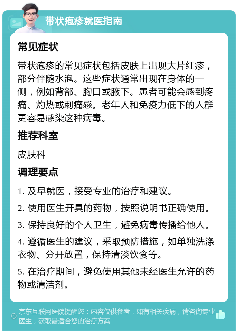 带状疱疹就医指南 常见症状 带状疱疹的常见症状包括皮肤上出现大片红疹，部分伴随水泡。这些症状通常出现在身体的一侧，例如背部、胸口或腋下。患者可能会感到疼痛、灼热或刺痛感。老年人和免疫力低下的人群更容易感染这种病毒。 推荐科室 皮肤科 调理要点 1. 及早就医，接受专业的治疗和建议。 2. 使用医生开具的药物，按照说明书正确使用。 3. 保持良好的个人卫生，避免病毒传播给他人。 4. 遵循医生的建议，采取预防措施，如单独洗涤衣物、分开放置，保持清淡饮食等。 5. 在治疗期间，避免使用其他未经医生允许的药物或清洁剂。